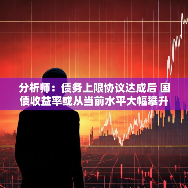 分析师：债务上限协议达成后 国债收益率或从当前水平大幅攀升