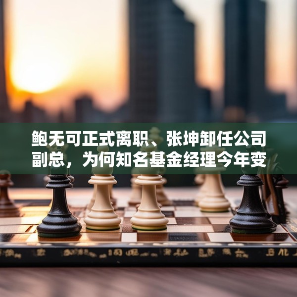 鲍无可正式离职、张坤卸任公司副总，为何知名基金经理今年变动频频？