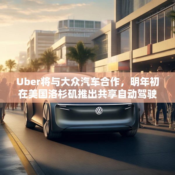 Uber将与大众汽车合作，明年初在美国洛杉矶推出共享自动驾驶服务