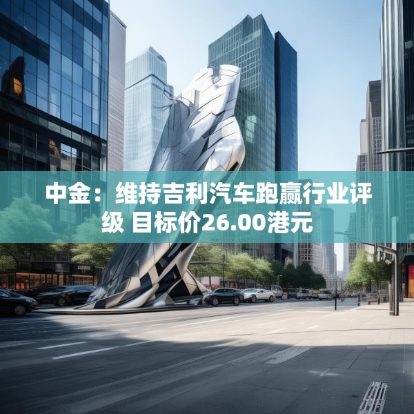 中金：维持吉利汽车跑赢行业评级 目标价26.00港元