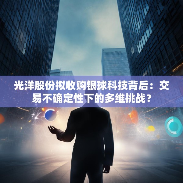 光洋股份拟收购银球科技背后：交易不确定性下的多维挑战？