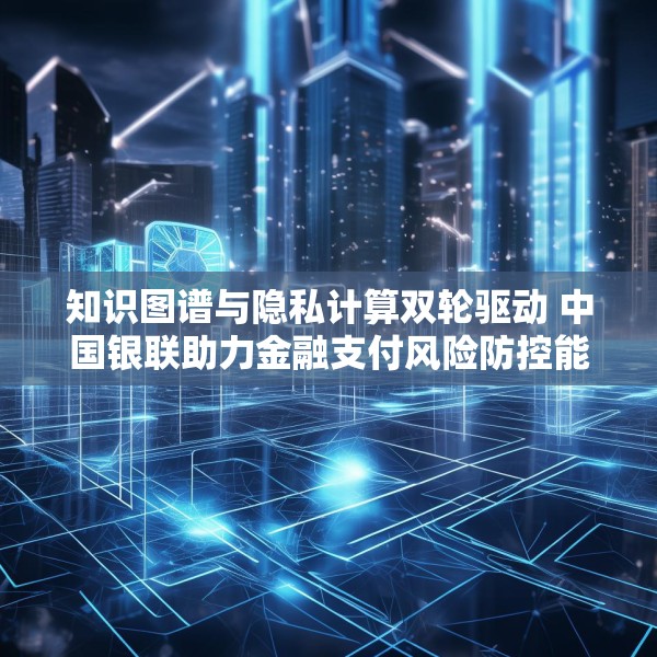 知识图谱与隐私计算双轮驱动 中国银联助力金融支付风险防控能力升级