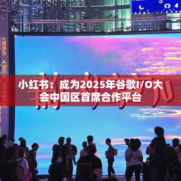 小红书：成为2025年谷歌I/O大会中国区首席合作平台