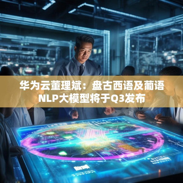 华为云董理斌：盘古西语及葡语NLP大模型将于Q3发布