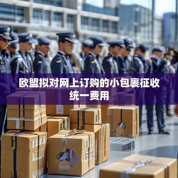 欧盟拟对网上订购的小包裹征收统一费用