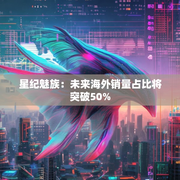 星纪魅族：未来海外销量占比将突破50%