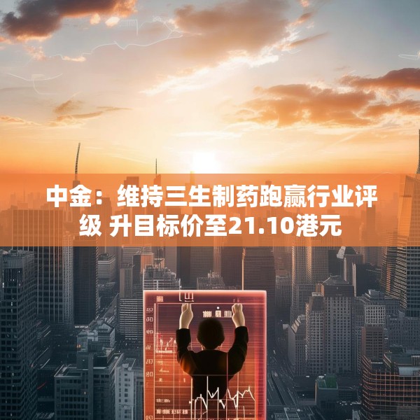 中金：维持三生制药跑赢行业评级 升目标价至21.10港元