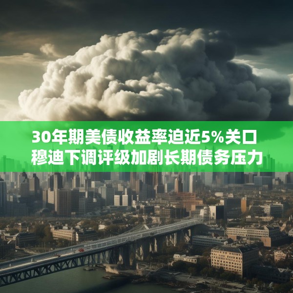 30年期美债收益率迫近5%关口 穆迪下调评级加剧长期债务压力