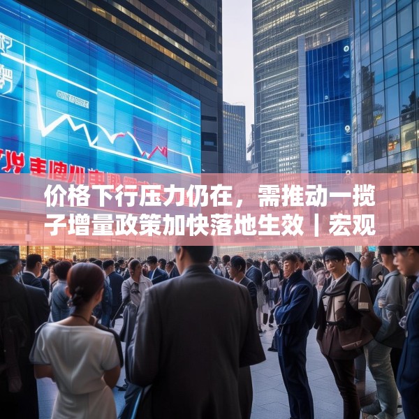 价格下行压力仍在，需推动一揽子增量政策加快落地生效｜宏观晚6点