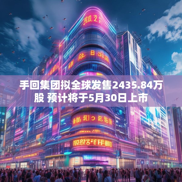 手回集团拟全球发售2435.84万股 预计将于5月30日上市