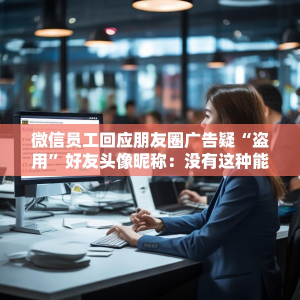 微信员工回应朋友圈广告疑“盗用”好友头像昵称：没有这种能力，也不会这样干