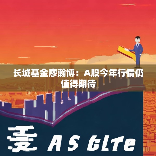 长城基金廖瀚博：A股今年行情仍值得期待