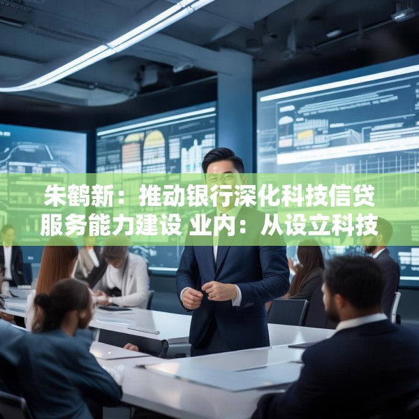 朱鹤新：推动银行深化科技信贷服务能力建设 业内：从设立科技支行、优化考核机制等方面进行部署