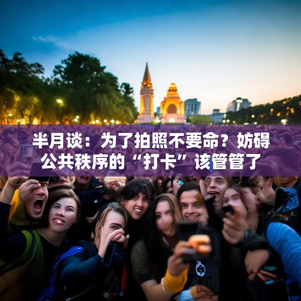 半月谈：为了拍照不要命？妨碍公共秩序的“打卡”该管管了