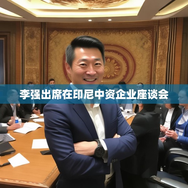 李强出席在印尼中资企业座谈会