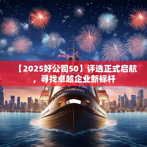 【2025好公司50】评选正式启航，寻找卓越企业新标杆