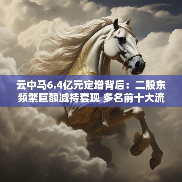 云中马6.4亿元定增背后：二股东频繁巨额减持套现 多名前十大流通股东加速离场