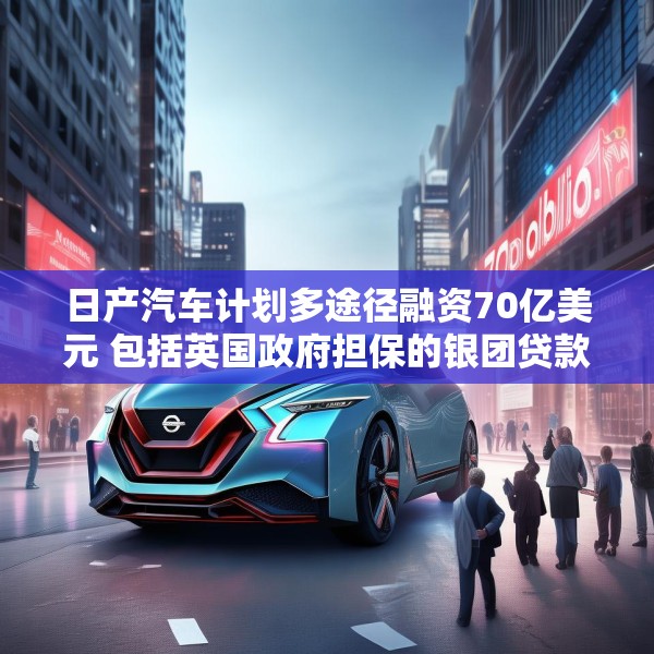 日产汽车计划多途径融资70亿美元 包括英国政府担保的银团贷款