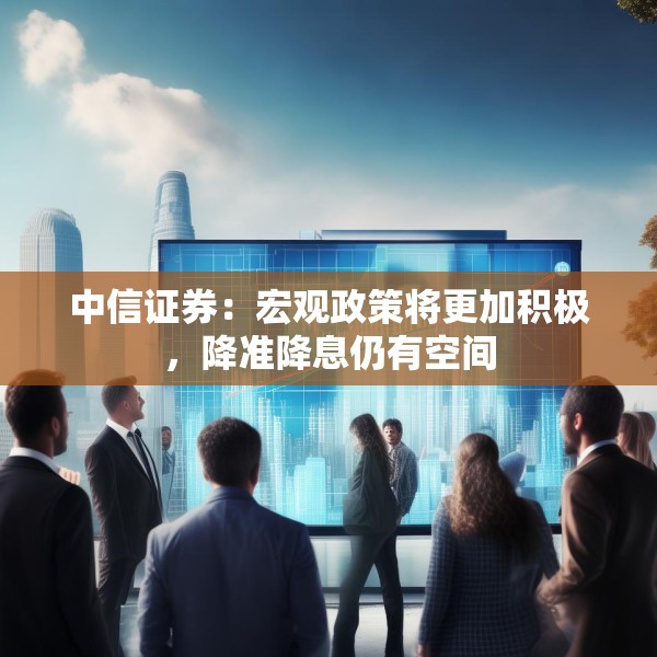 中信证券：宏观政策将更加积极，降准降息仍有空间