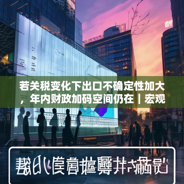 若关税变化下出口不确定性加大，年内财政加码空间仍在｜宏观晚6点