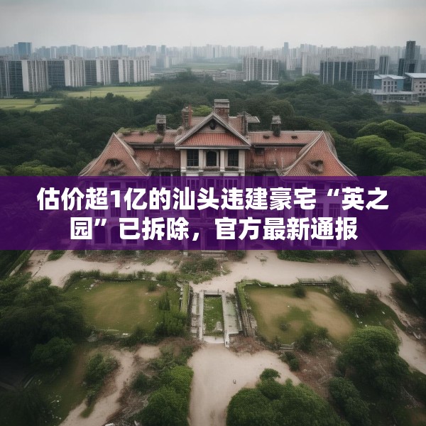 估价超1亿的汕头违建豪宅“英之园”已拆除，官方最新通报