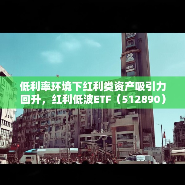 低利率环境下红利类资产吸引力回升，红利低波ETF（512890）最新规模突破165亿元