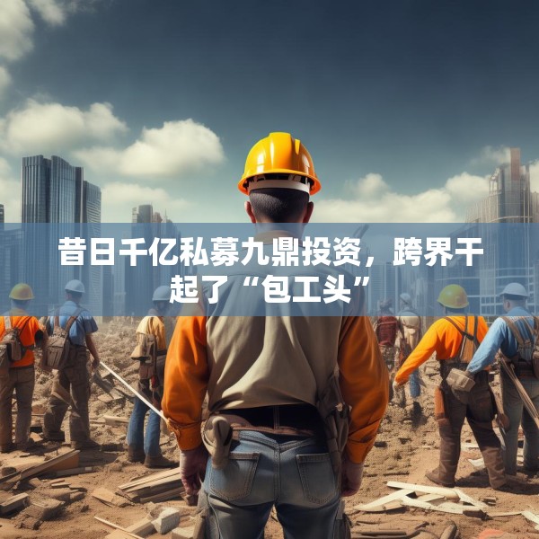 昔日千亿私募九鼎投资，跨界干起了“包工头”