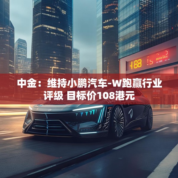 中金：维持小鹏汽车-W跑赢行业评级 目标价108港元