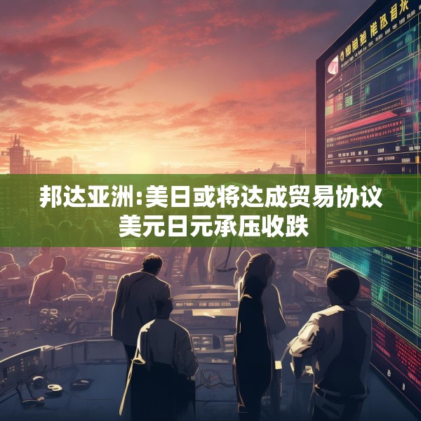 邦达亚洲:美日或将达成贸易协议 美元日元承压收跌