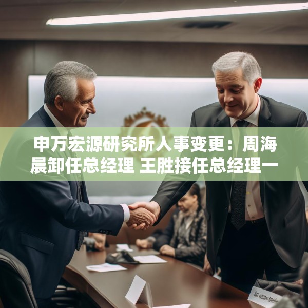 申万宏源研究所人事变更：周海晨卸任总经理 王胜接任总经理一职