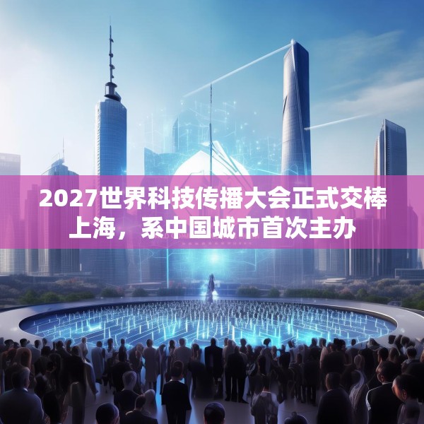 2027世界科技传播大会正式交棒上海，系中国城市首次主办