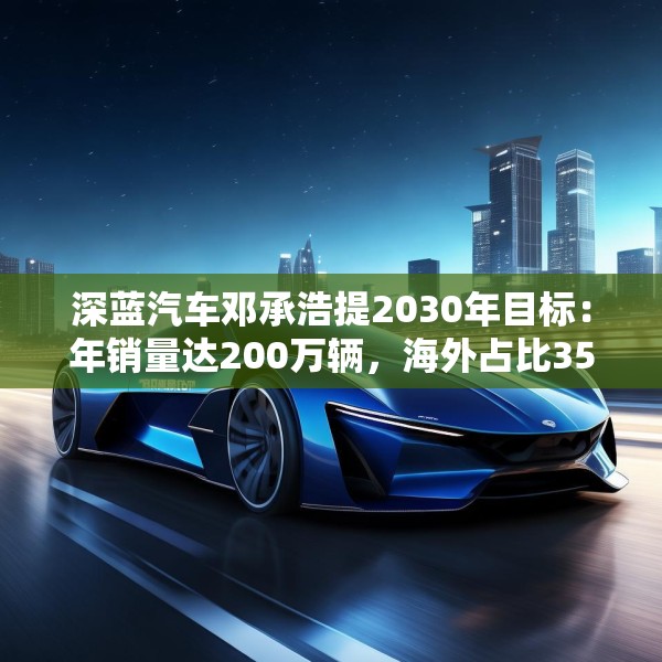 深蓝汽车邓承浩提2030年目标：年销量达200万辆，海外占比35%