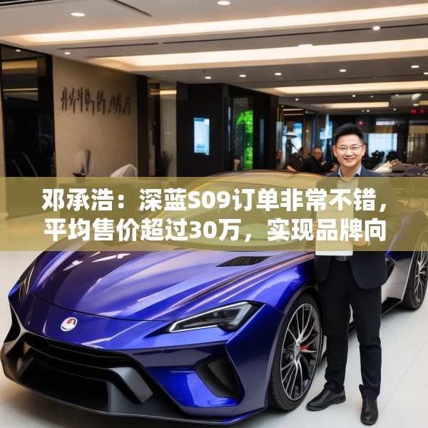 邓承浩：深蓝S09订单非常不错，平均售价超过30万，实现品牌向上跃迁