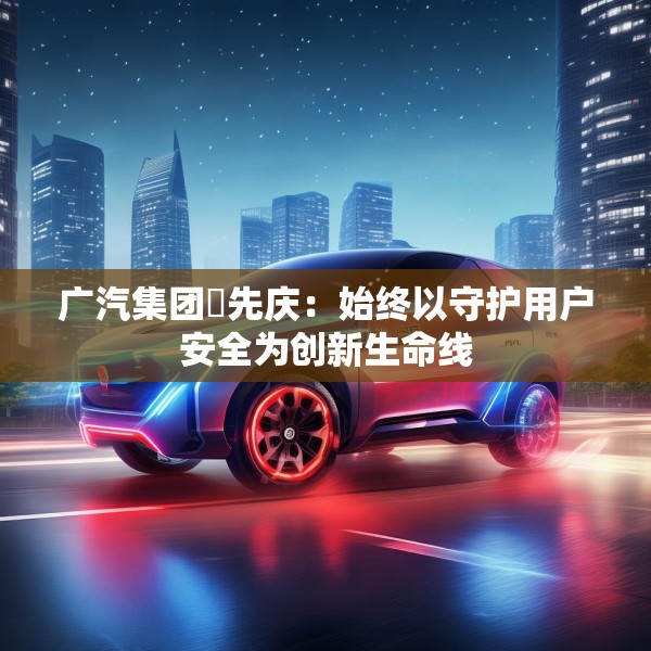 广汽集团閤先庆：始终以守护用户安全为创新生命线