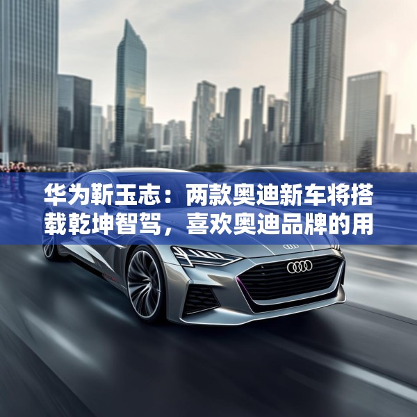 华为靳玉志：两款奥迪新车将搭载乾坤智驾，喜欢奥迪品牌的用户非常幸福