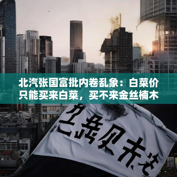 北汽张国富批内卷乱象：白菜价只能买来白菜，买不来金丝楠木