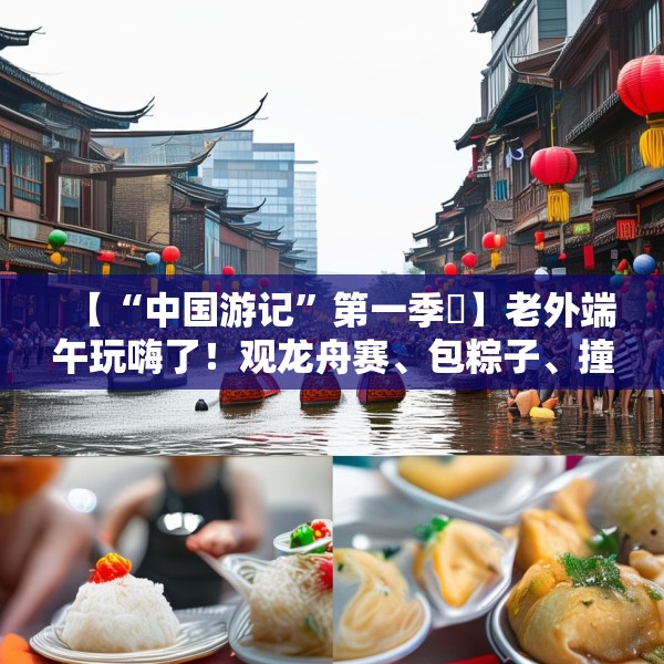 【“中国游记”第一季㉞】老外端午玩嗨了！观龙舟赛、包粽子、撞蛋……看这个非遗节日藏着多少惊喜