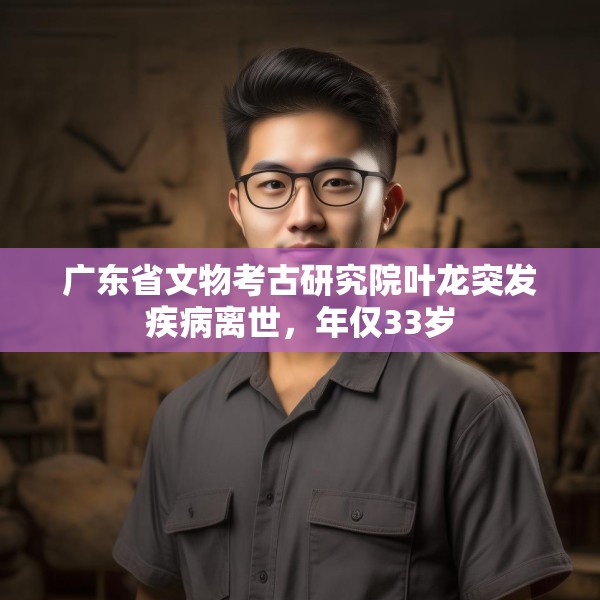 广东省文物考古研究院叶龙突发疾病离世，年仅33岁