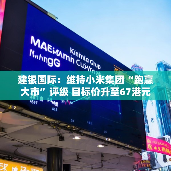 建银国际：维持小米集团“跑赢大市”评级 目标价升至67港元