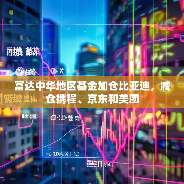 富达中华地区基金加仓比亚迪，减仓携程、京东和美团
