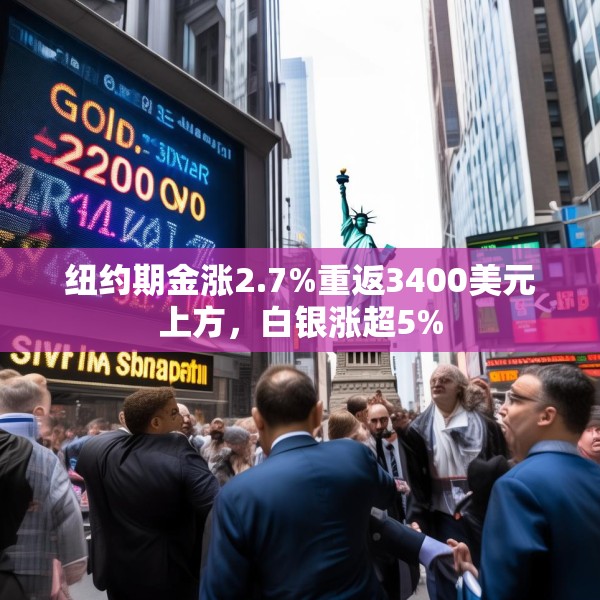 纽约期金涨2.7%重返3400美元上方，白银涨超5%