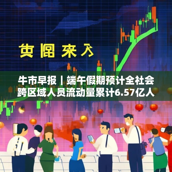 牛市早报｜端午假期预计全社会跨区域人员流动量累计6.57亿人次