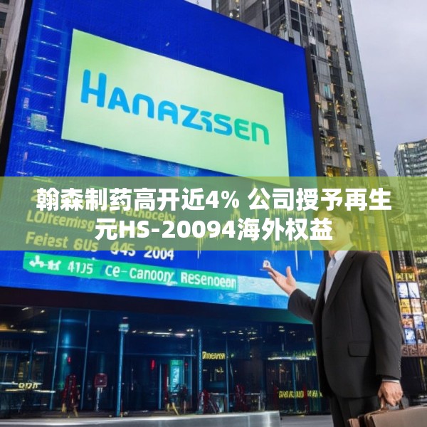 翰森制药高开近4% 公司授予再生元HS-20094海外权益