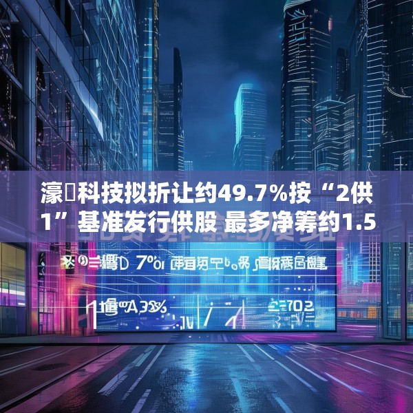 濠暻科技拟折让约49.7%按“2供1”基准发行供股 最多净筹约1.53亿港元