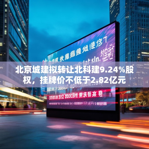 北京城建拟转让北科建9.24%股权，挂牌价不低于2.82亿元
