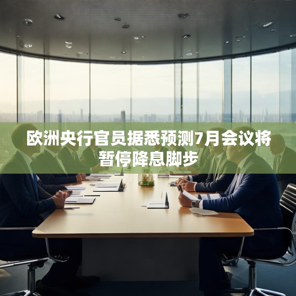 欧洲央行官员据悉预测7月会议将暂停降息脚步