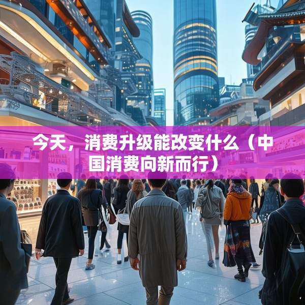今天，消费升级能改变什么（中国消费向新而行）