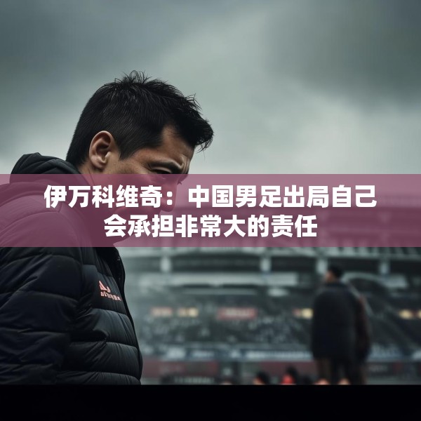 伊万科维奇：中国男足出局自己会承担非常大的责任