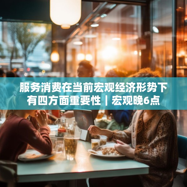 服务消费在当前宏观经济形势下有四方面重要性｜宏观晚6点