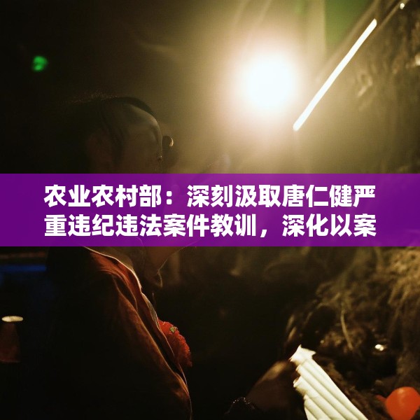 农业农村部：深刻汲取唐仁健严重违纪违法案件教训，深化以案促学促查促改
